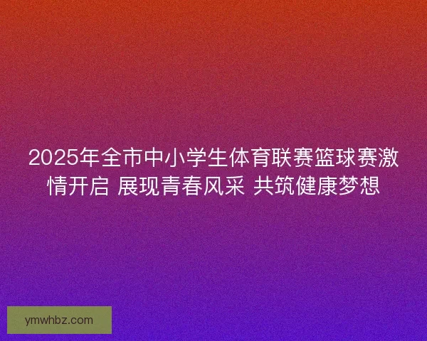 2025年全市中小学生体育联赛篮球赛激情开启 展现青春风采 共筑健康梦想