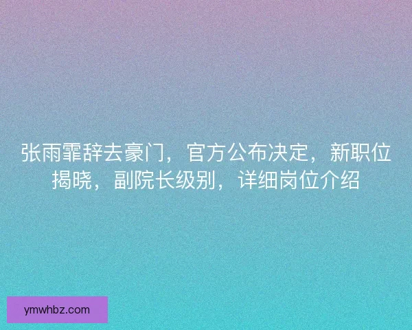 张雨霏辞去豪门，官方公布决定，新职位揭晓，副院长级别，详细岗位介绍