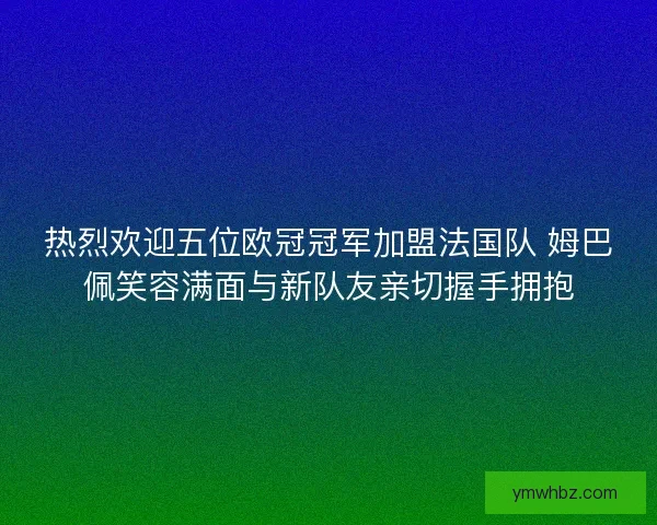 热烈欢迎五位欧冠冠军加盟法国队 姆巴佩笑容满面与新队友亲切握手拥抱
