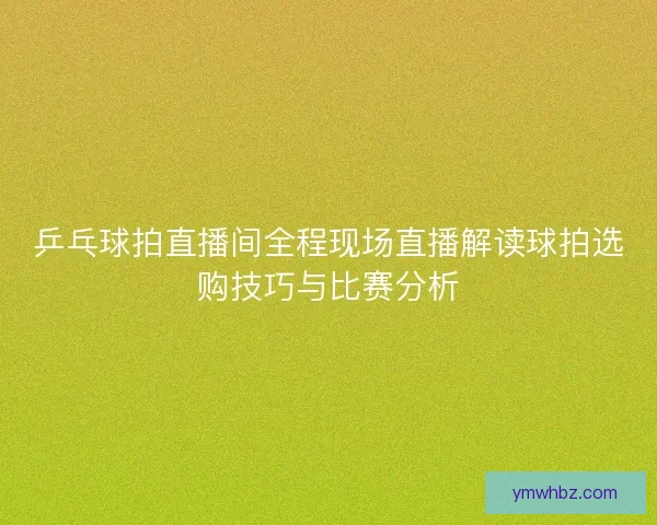 乒乓球拍直播间全程现场直播解读球拍选购技巧与比赛分析 乒乓球拍直播间全程现场直播解读球拍选购技巧与比赛分析