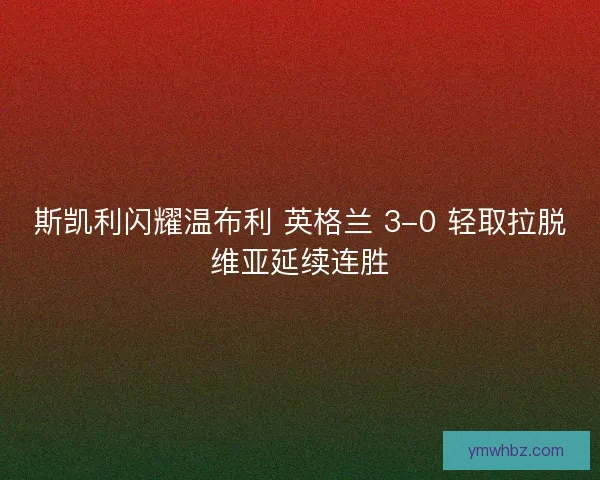 斯凯利闪耀温布利 英格兰 3-0 轻取拉脱维亚延续连胜