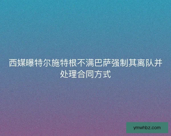 西媒曝特尔施特根不满巴萨强制其离队并处理合同方式
