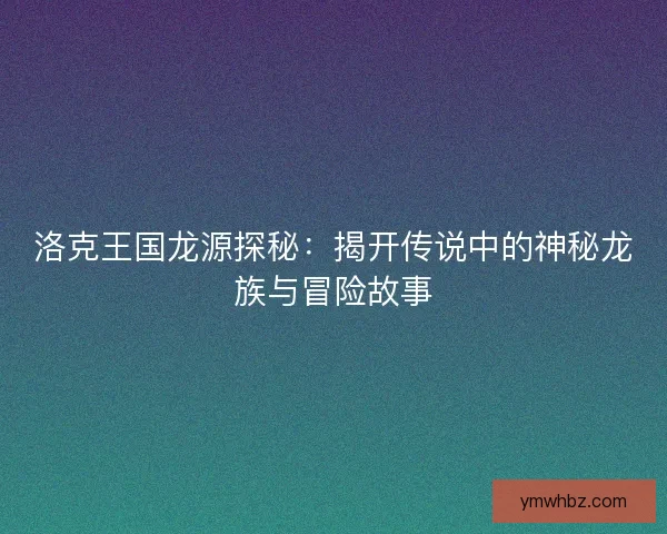 洛克王国龙源探秘：揭开传说中的神秘龙族与冒险故事