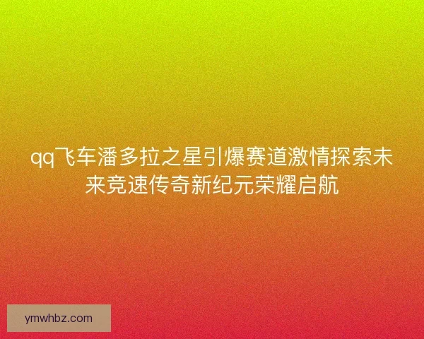 qq飞车潘多拉之星引爆赛道激情探索未来竞速传奇新纪元荣耀启航
