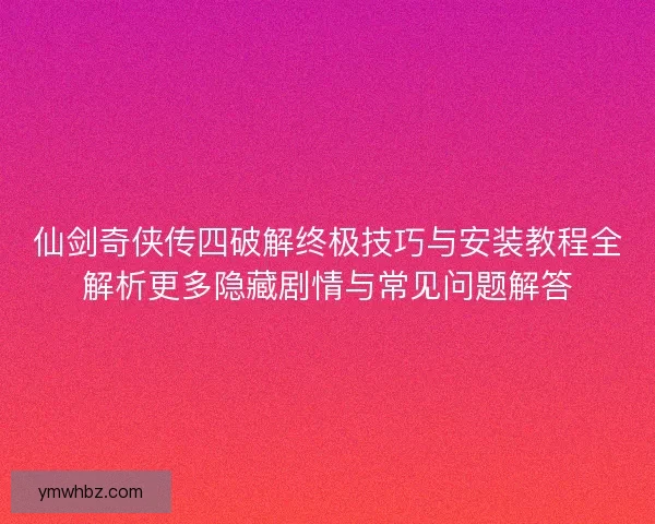 仙剑奇侠传四破解终极技巧与安装教程全解析更多隐藏剧情与常见问题解答