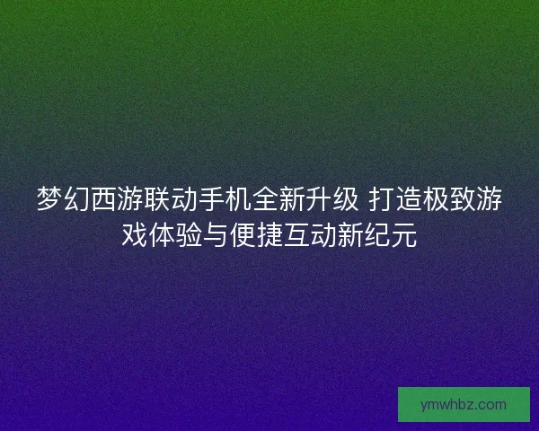 梦幻西游联动手机全新升级 打造极致游戏体验与便捷互动新纪元