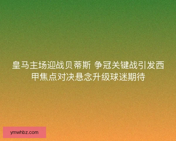 皇马主场迎战贝蒂斯 争冠关键战引发西甲焦点对决悬念升级球迷期待