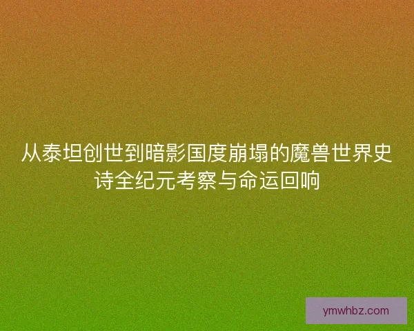 从泰坦创世到暗影国度崩塌的魔兽世界史诗全纪元考察与命运回响