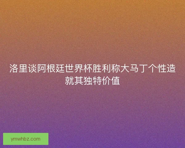 洛里谈阿根廷世界杯胜利称大马丁个性造就其独特价值