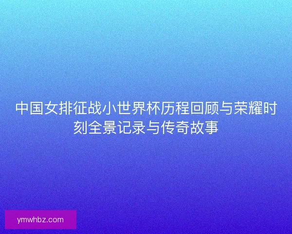 中国女排征战小世界杯历程回顾与荣耀时刻全景记录与传奇故事