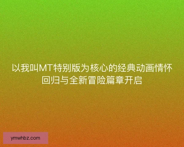 以我叫MT特别版为核心的经典动画情怀回归与全新冒险篇章开启
