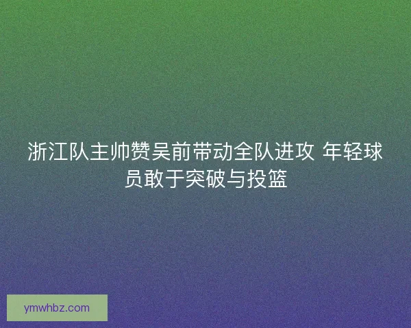 浙江队主帅赞吴前带动全队进攻 年轻球员敢于突破与投篮