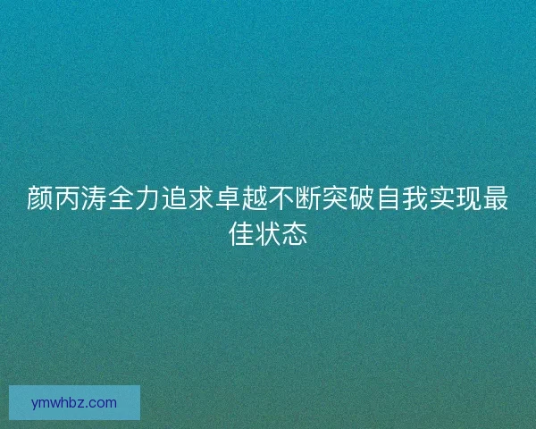 颜丙涛全力追求卓越不断突破自我实现最佳状态 颜丙涛全力追求卓越不断突破自我实现最佳状态