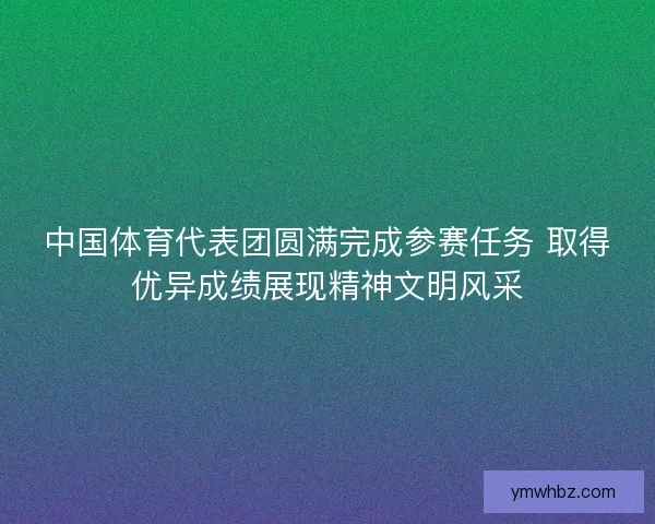 中国体育代表团圆满完成参赛任务 取得优异成绩展现精神文明风采