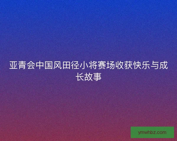 亚青会中国风田径小将赛场收获快乐与成长故事 亚青会中国风田径小将赛场收获快乐与成长故事