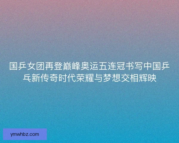 国乒女团再登巅峰奥运五连冠书写中国乒乓新传奇时代荣耀与梦想交相辉映
