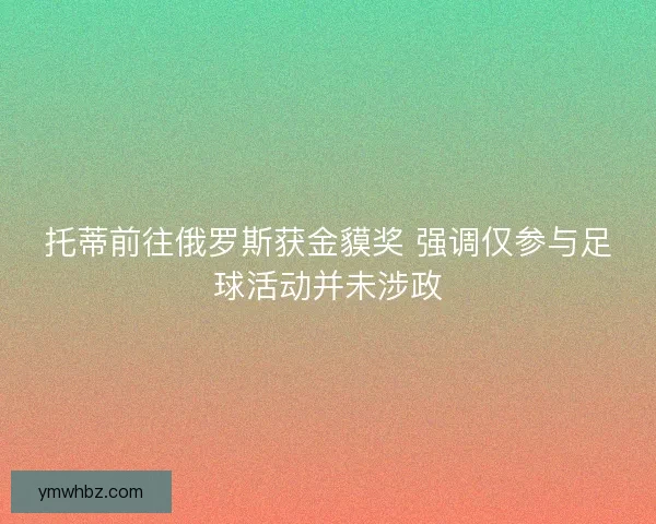 托蒂前往俄罗斯获金貘奖 强调仅参与足球活动并未涉政 托蒂前往俄罗斯获金貘奖 强调仅参与足球活动并未涉政