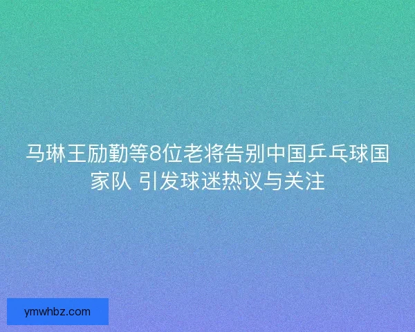 马琳王励勤等8位老将告别中国乒乓球国家队 引发球迷热议与关注