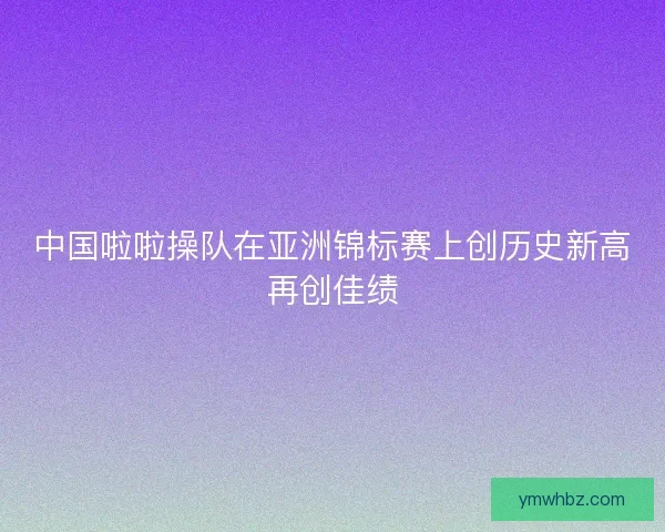 中国啦啦操队在亚洲锦标赛上创历史新高再创佳绩 中国啦啦操队在亚洲锦标赛上创历史新高再创佳绩