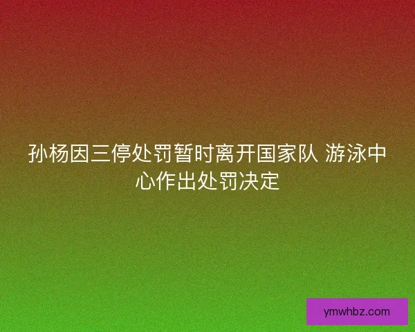 孙杨因三停处罚暂时离开国家队 游泳中心作出处罚决定