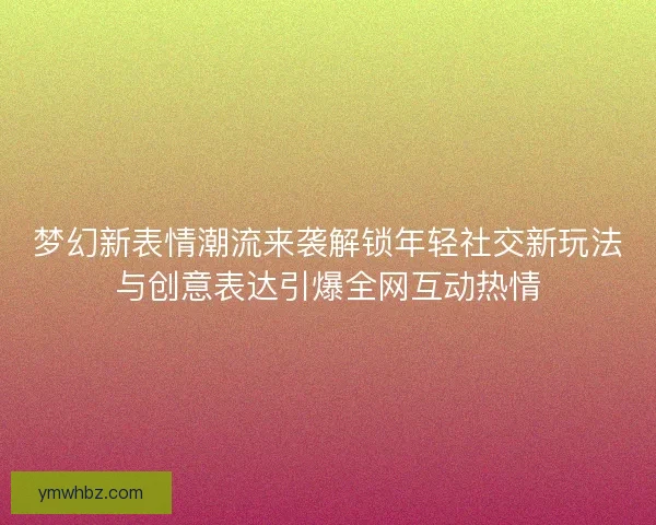 梦幻新表情潮流来袭解锁年轻社交新玩法与创意表达引爆全网互动热情