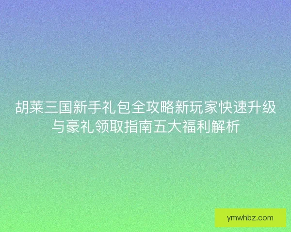 胡莱三国新手礼包全攻略新玩家快速升级与豪礼领取指南五大福利解析