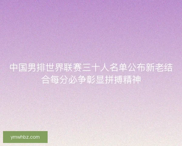 中国男排世界联赛三十人名单公布新老结合每分必争彰显拼搏精神