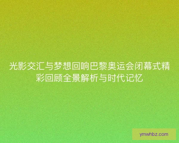 光影交汇与梦想回响巴黎奥运会闭幕式精彩回顾全景解析与时代记忆
