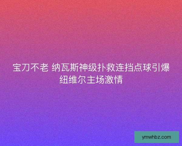 宝刀不老 纳瓦斯神级扑救连挡点球引爆纽维尔主场激情