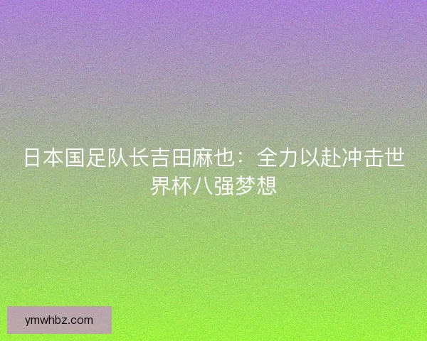 日本国足队长吉田麻也:全力以赴冲击世界杯八强梦想 日本国足队长吉田麻也:全力以赴冲击世界杯八强梦想