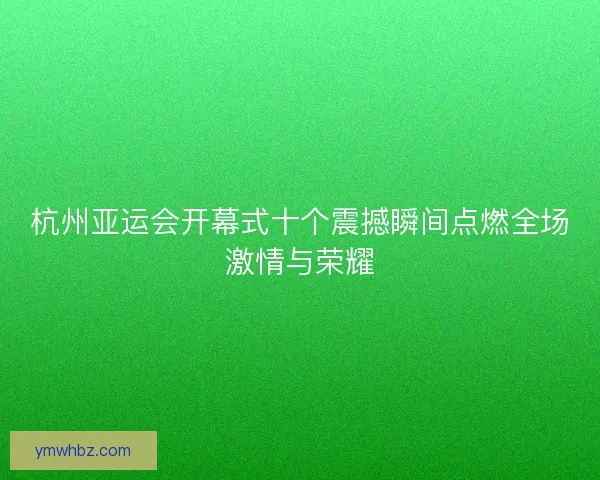 杭州亚运会开幕式十个震撼瞬间点燃全场激情与荣耀 杭州亚运会开幕式十个震撼瞬间点燃全场激情与荣耀