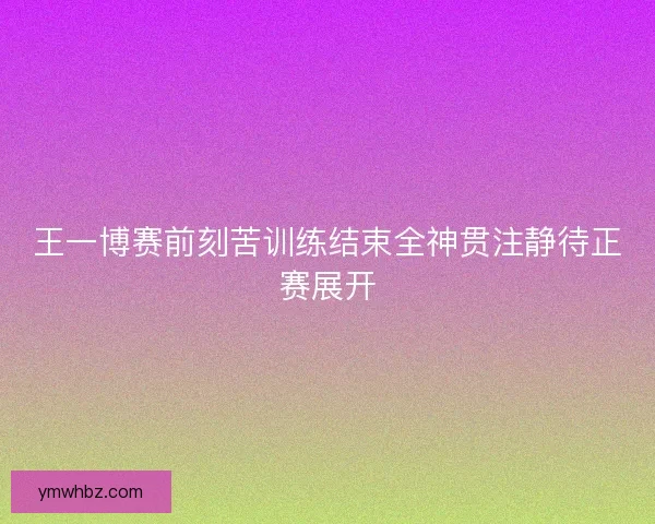 王一博赛前刻苦训练结束全神贯注静待正赛展开 王一博赛前刻苦训练结束全神贯注静待正赛展开