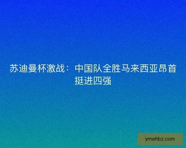 苏迪曼杯激战:中国队全胜马来西亚昂首挺进四强 苏迪曼杯激战:中国队全胜马来西亚昂首挺进四强