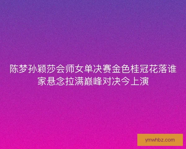 陈梦孙颖莎会师女单决赛金色桂冠花落谁家悬念拉满巅峰对决今上演