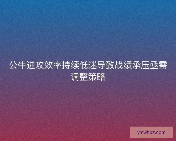 公牛进攻效率持续低迷导致战绩承压亟需调整策略